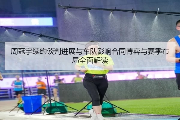 周冠宇续约谈判进展与车队影响合同博弈与赛季布局全面解读